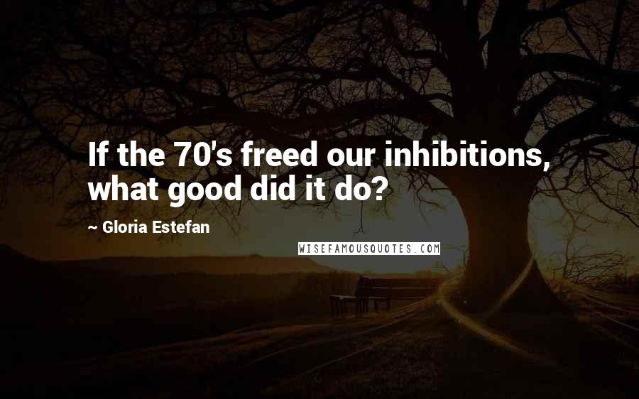 Gloria Estefan Quotes: If the 70's freed our inhibitions, what good did it do?