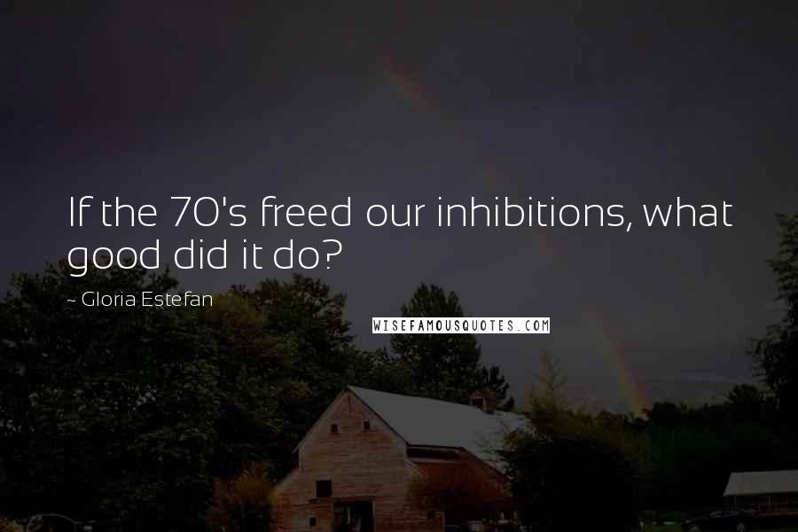 Gloria Estefan Quotes: If the 70's freed our inhibitions, what good did it do?