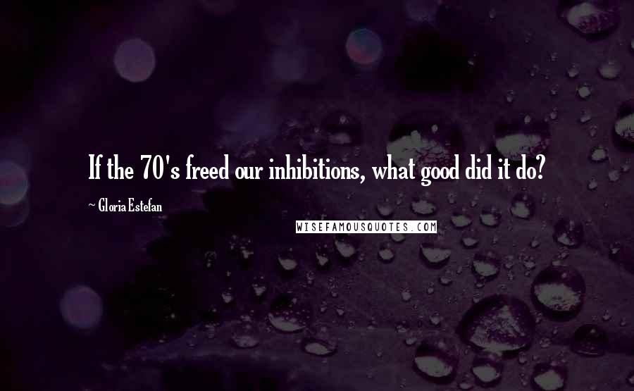 Gloria Estefan Quotes: If the 70's freed our inhibitions, what good did it do?