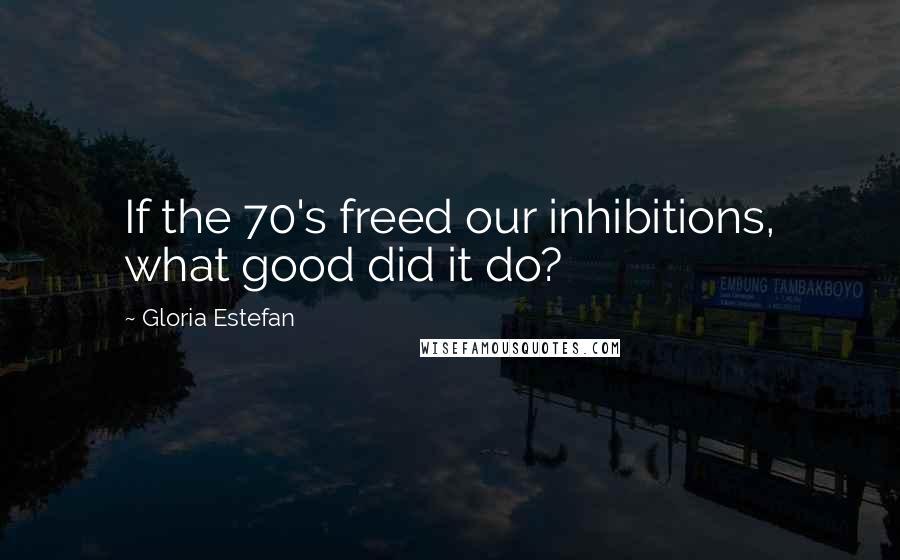 Gloria Estefan Quotes: If the 70's freed our inhibitions, what good did it do?