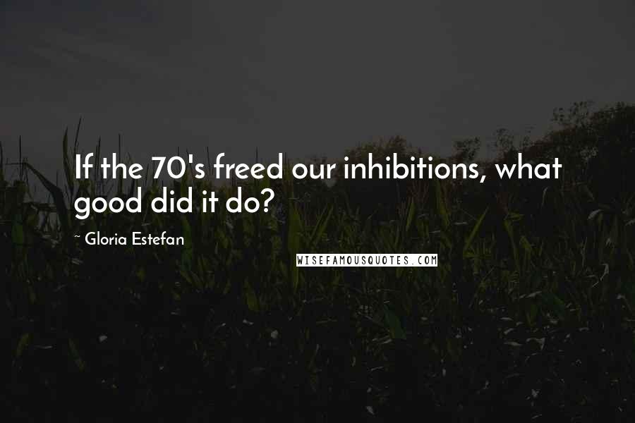 Gloria Estefan Quotes: If the 70's freed our inhibitions, what good did it do?