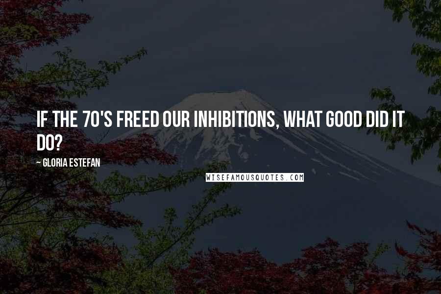 Gloria Estefan Quotes: If the 70's freed our inhibitions, what good did it do?