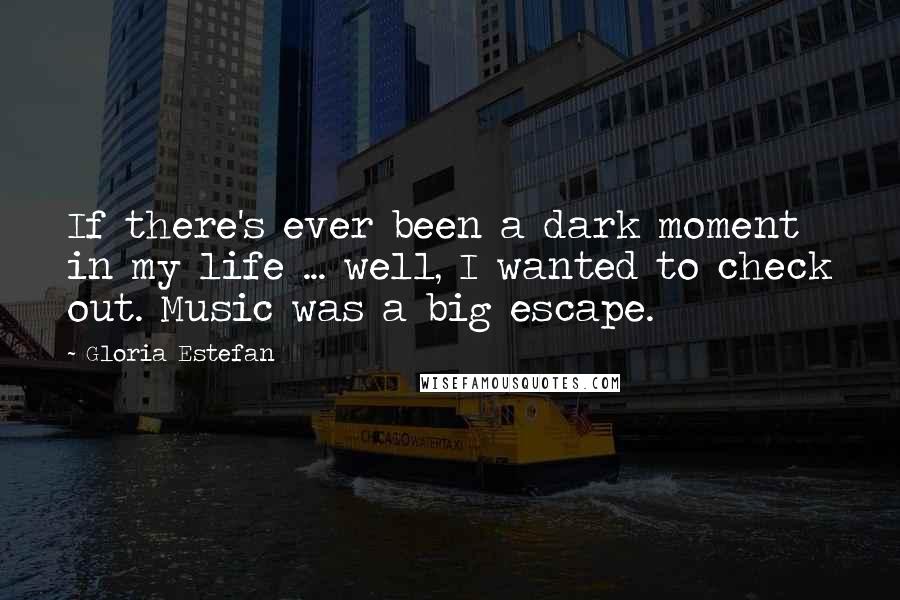 Gloria Estefan Quotes: If there's ever been a dark moment in my life ... well, I wanted to check out. Music was a big escape.