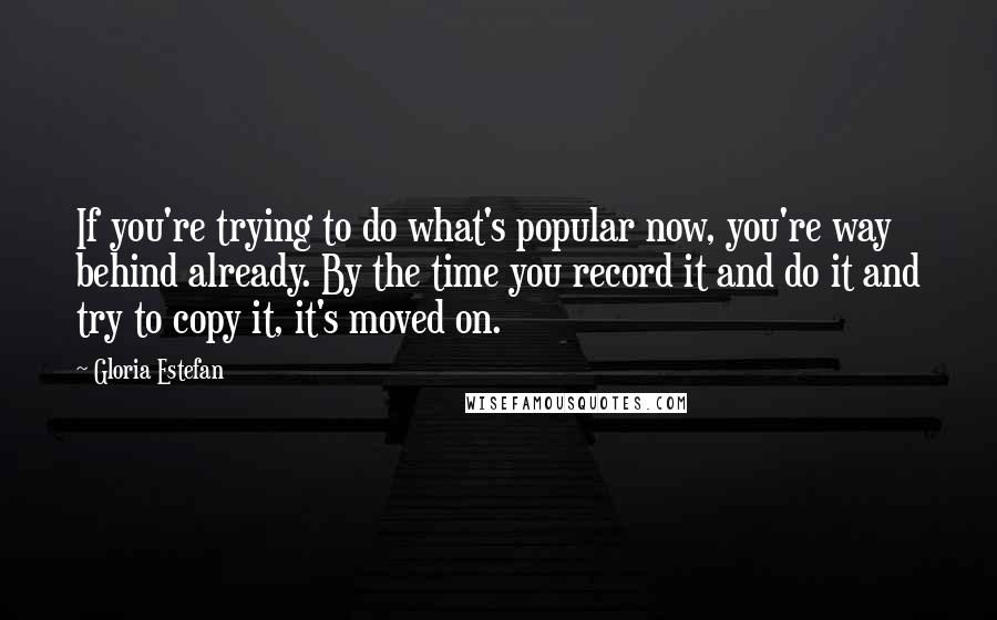 Gloria Estefan Quotes: If you're trying to do what's popular now, you're way behind already. By the time you record it and do it and try to copy it, it's moved on.