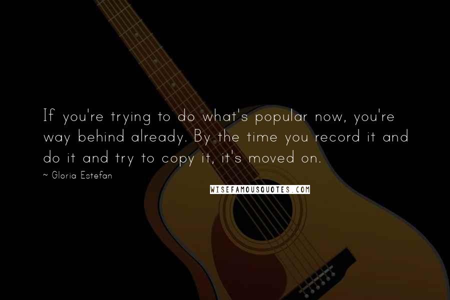 Gloria Estefan Quotes: If you're trying to do what's popular now, you're way behind already. By the time you record it and do it and try to copy it, it's moved on.