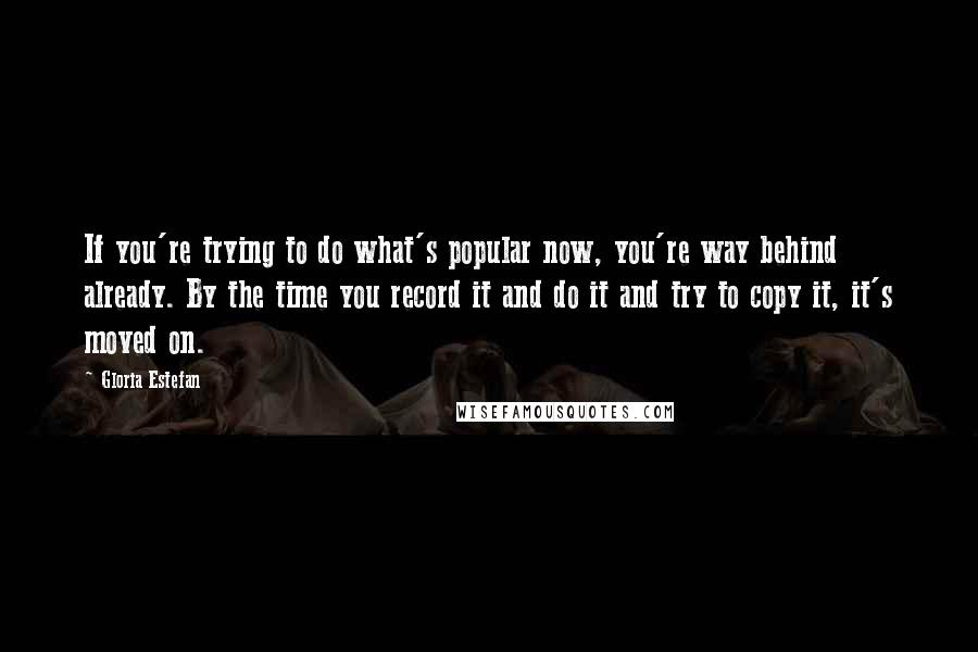 Gloria Estefan Quotes: If you're trying to do what's popular now, you're way behind already. By the time you record it and do it and try to copy it, it's moved on.