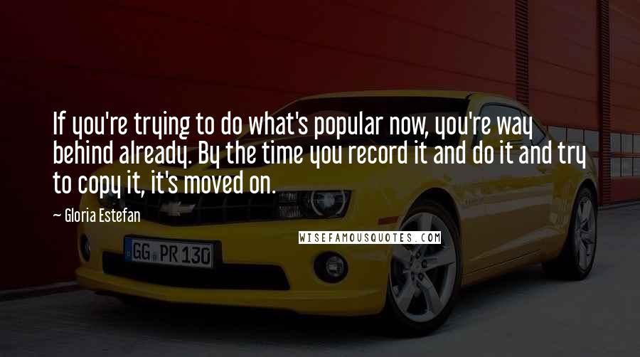 Gloria Estefan Quotes: If you're trying to do what's popular now, you're way behind already. By the time you record it and do it and try to copy it, it's moved on.