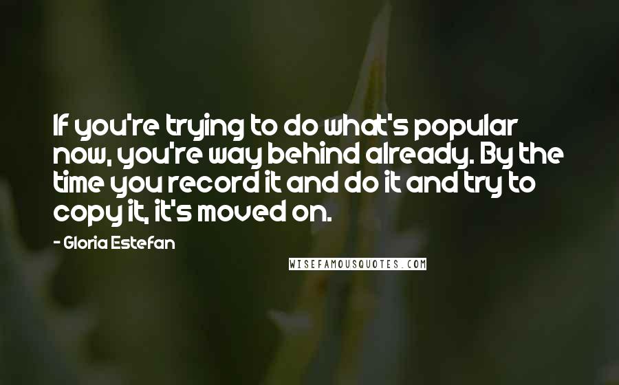 Gloria Estefan Quotes: If you're trying to do what's popular now, you're way behind already. By the time you record it and do it and try to copy it, it's moved on.