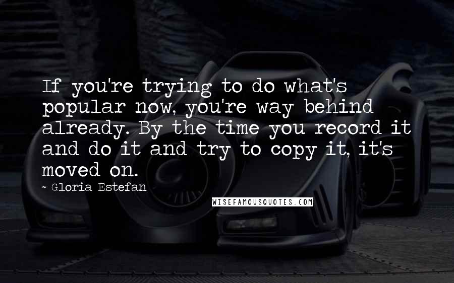 Gloria Estefan Quotes: If you're trying to do what's popular now, you're way behind already. By the time you record it and do it and try to copy it, it's moved on.