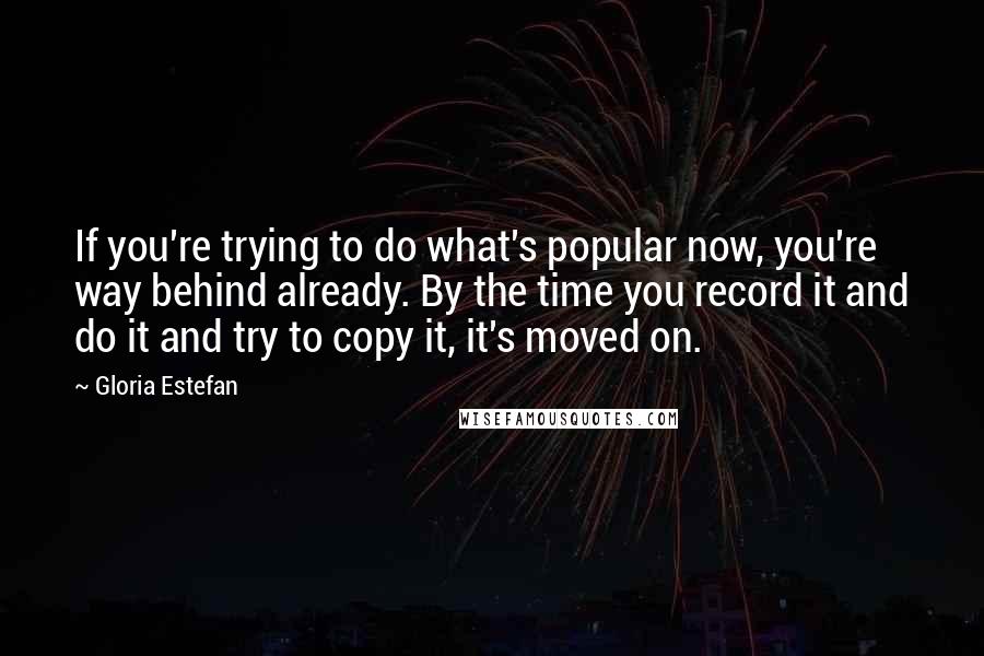 Gloria Estefan Quotes: If you're trying to do what's popular now, you're way behind already. By the time you record it and do it and try to copy it, it's moved on.