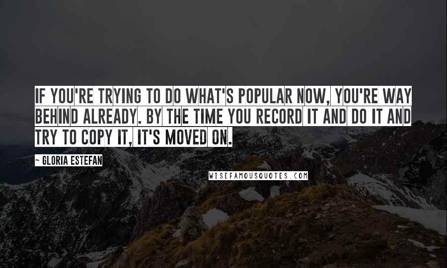 Gloria Estefan Quotes: If you're trying to do what's popular now, you're way behind already. By the time you record it and do it and try to copy it, it's moved on.