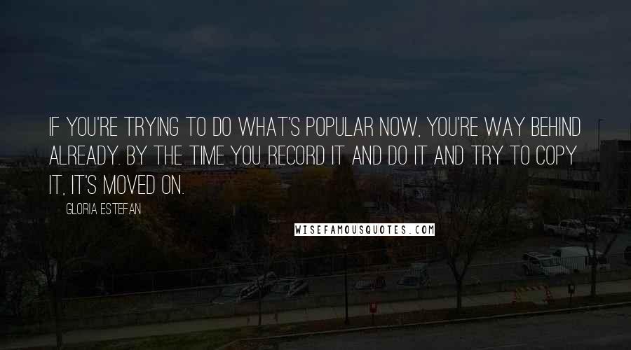 Gloria Estefan Quotes: If you're trying to do what's popular now, you're way behind already. By the time you record it and do it and try to copy it, it's moved on.