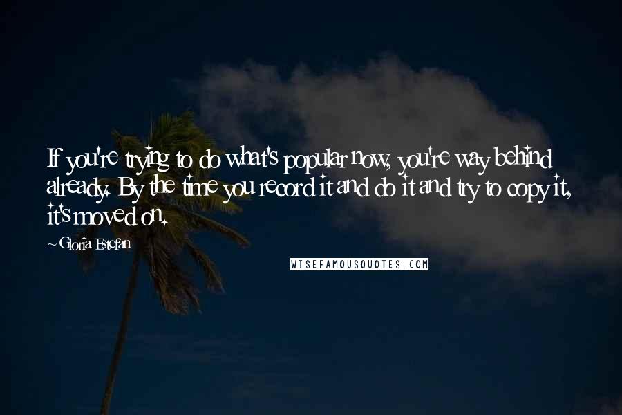 Gloria Estefan Quotes: If you're trying to do what's popular now, you're way behind already. By the time you record it and do it and try to copy it, it's moved on.