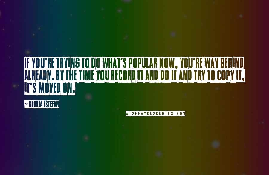 Gloria Estefan Quotes: If you're trying to do what's popular now, you're way behind already. By the time you record it and do it and try to copy it, it's moved on.