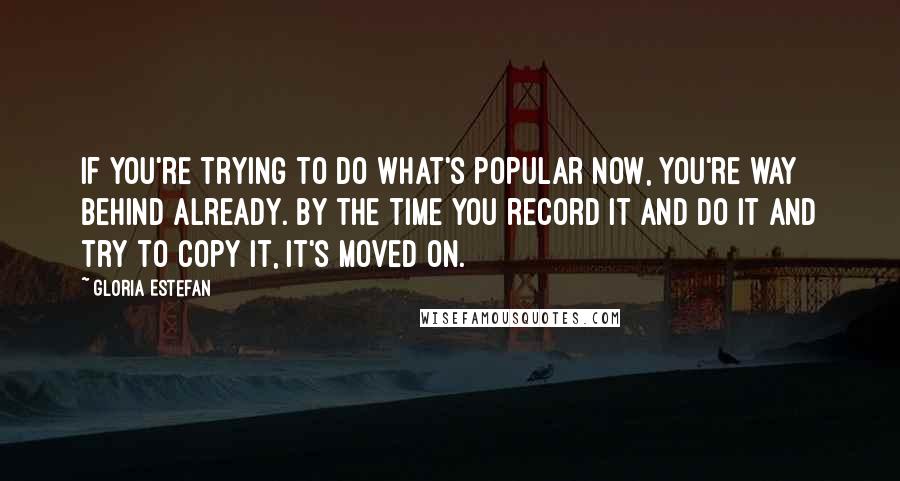 Gloria Estefan Quotes: If you're trying to do what's popular now, you're way behind already. By the time you record it and do it and try to copy it, it's moved on.