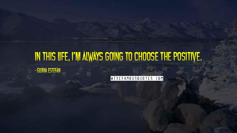 Gloria Estefan Quotes: In this life, I'm always going to choose the positive.