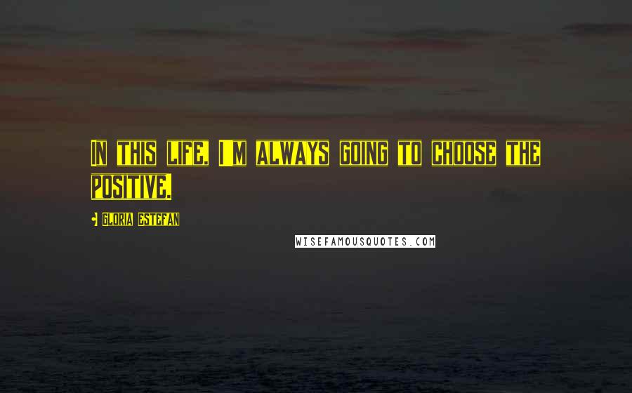 Gloria Estefan Quotes: In this life, I'm always going to choose the positive.
