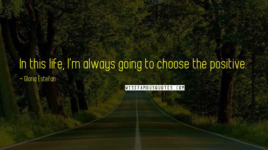 Gloria Estefan Quotes: In this life, I'm always going to choose the positive.