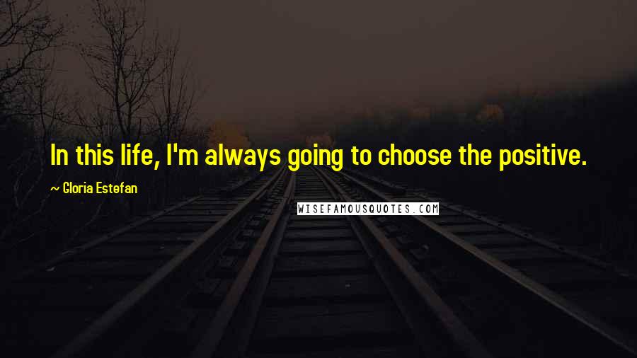 Gloria Estefan Quotes: In this life, I'm always going to choose the positive.