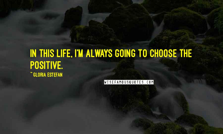 Gloria Estefan Quotes: In this life, I'm always going to choose the positive.