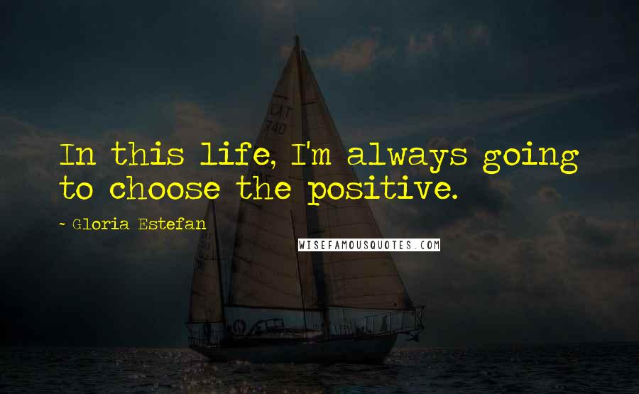 Gloria Estefan Quotes: In this life, I'm always going to choose the positive.