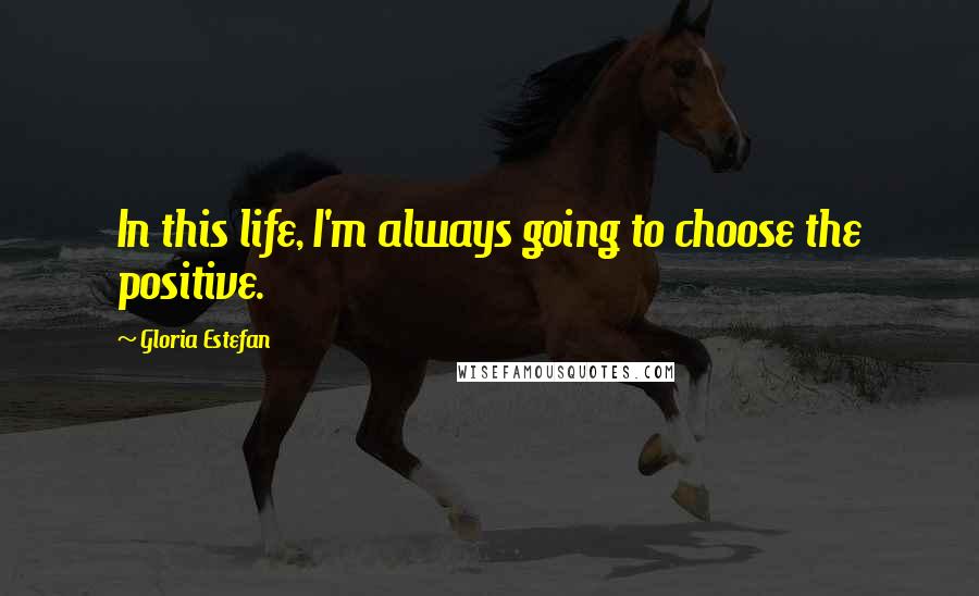 Gloria Estefan Quotes: In this life, I'm always going to choose the positive.