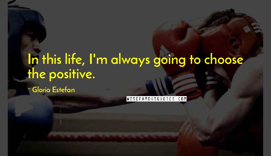 Gloria Estefan Quotes: In this life, I'm always going to choose the positive.