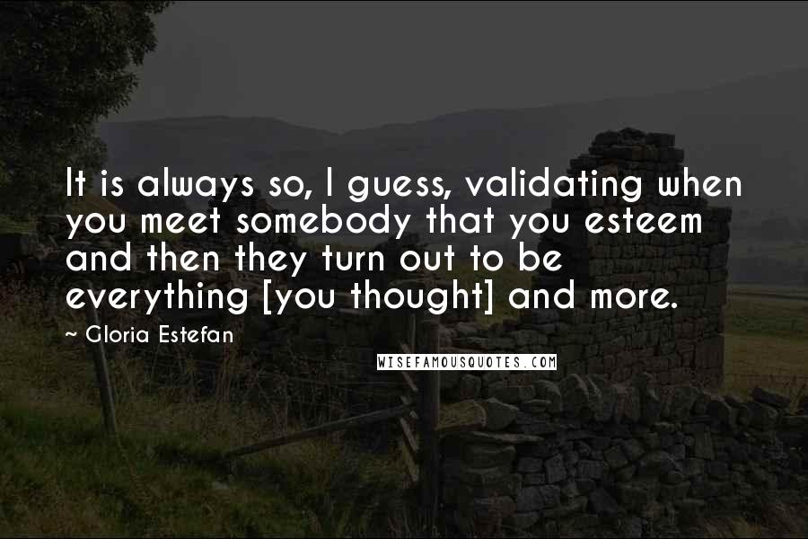 Gloria Estefan Quotes: It is always so, I guess, validating when you meet somebody that you esteem  and then they turn out to be everything [you thought] and more.