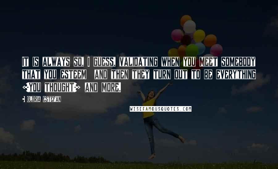 Gloria Estefan Quotes: It is always so, I guess, validating when you meet somebody that you esteem  and then they turn out to be everything [you thought] and more.