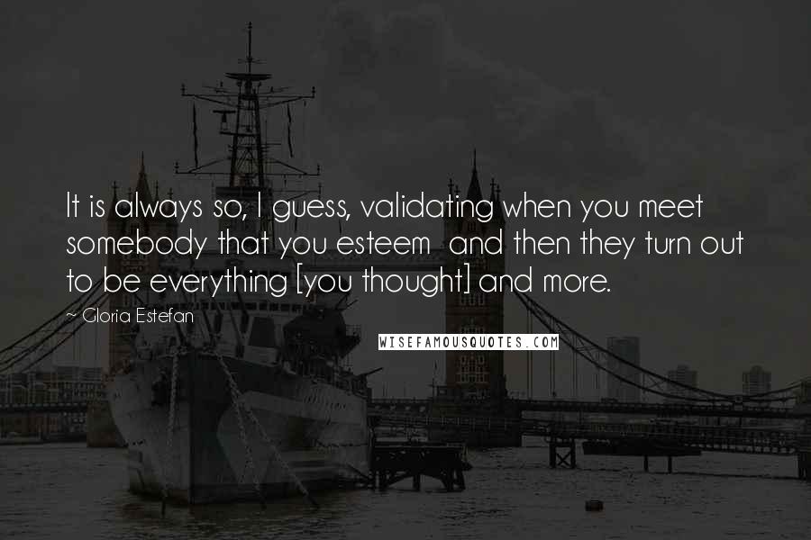 Gloria Estefan Quotes: It is always so, I guess, validating when you meet somebody that you esteem  and then they turn out to be everything [you thought] and more.