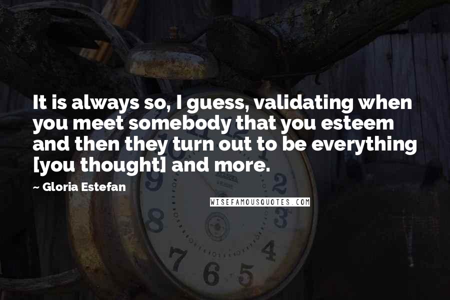 Gloria Estefan Quotes: It is always so, I guess, validating when you meet somebody that you esteem  and then they turn out to be everything [you thought] and more.