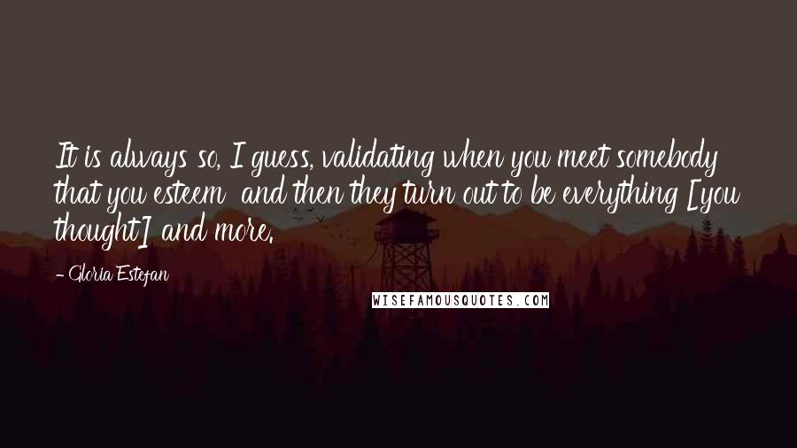 Gloria Estefan Quotes: It is always so, I guess, validating when you meet somebody that you esteem  and then they turn out to be everything [you thought] and more.