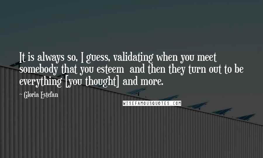 Gloria Estefan Quotes: It is always so, I guess, validating when you meet somebody that you esteem  and then they turn out to be everything [you thought] and more.