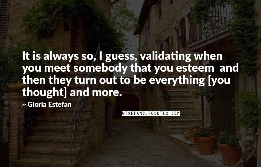 Gloria Estefan Quotes: It is always so, I guess, validating when you meet somebody that you esteem  and then they turn out to be everything [you thought] and more.