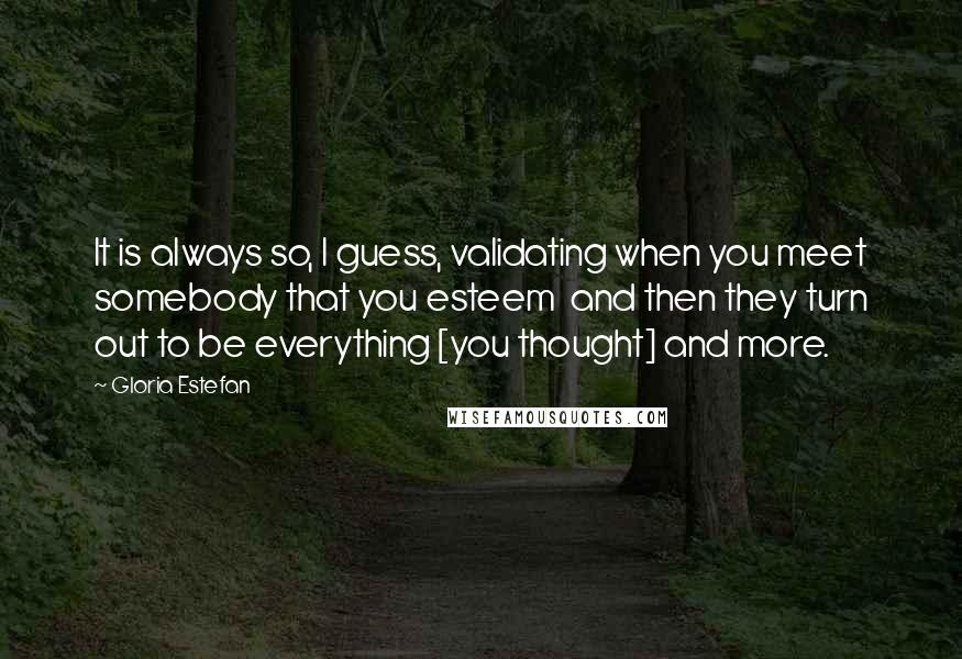 Gloria Estefan Quotes: It is always so, I guess, validating when you meet somebody that you esteem  and then they turn out to be everything [you thought] and more.