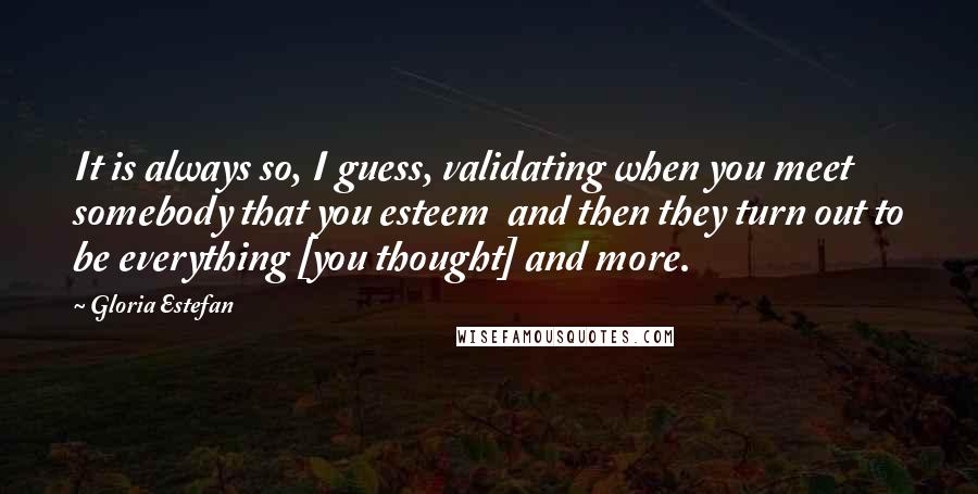 Gloria Estefan Quotes: It is always so, I guess, validating when you meet somebody that you esteem  and then they turn out to be everything [you thought] and more.