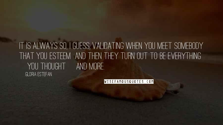 Gloria Estefan Quotes: It is always so, I guess, validating when you meet somebody that you esteem  and then they turn out to be everything [you thought] and more.