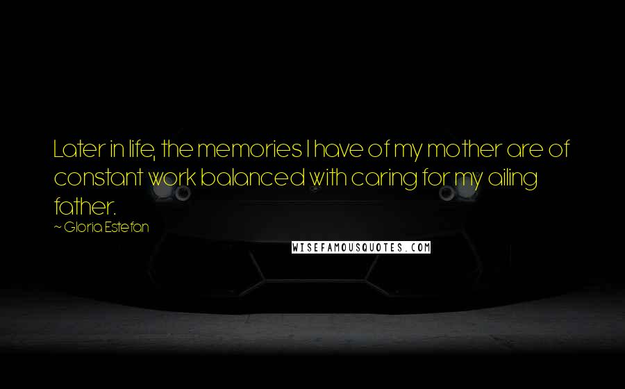 Gloria Estefan Quotes: Later in life, the memories I have of my mother are of constant work balanced with caring for my ailing father.