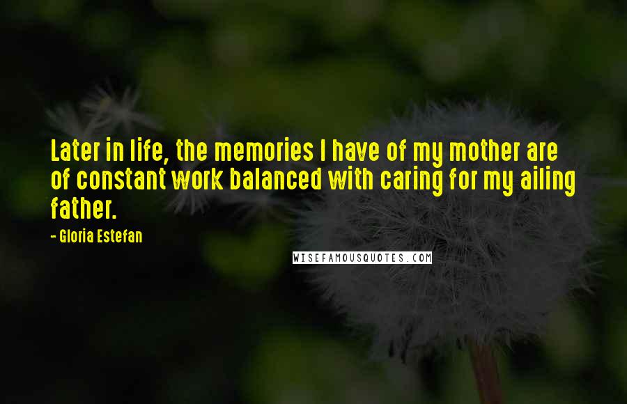 Gloria Estefan Quotes: Later in life, the memories I have of my mother are of constant work balanced with caring for my ailing father.