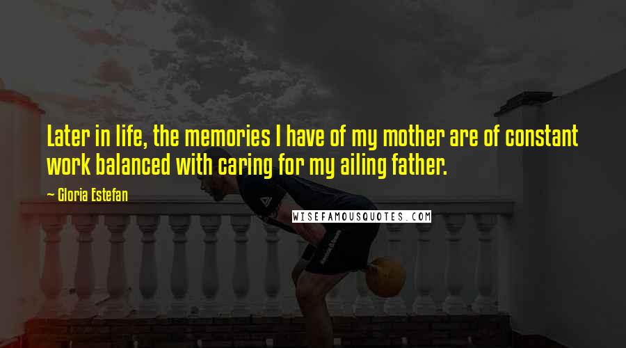 Gloria Estefan Quotes: Later in life, the memories I have of my mother are of constant work balanced with caring for my ailing father.