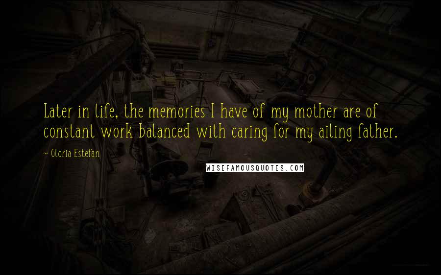 Gloria Estefan Quotes: Later in life, the memories I have of my mother are of constant work balanced with caring for my ailing father.