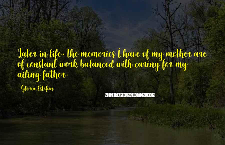 Gloria Estefan Quotes: Later in life, the memories I have of my mother are of constant work balanced with caring for my ailing father.