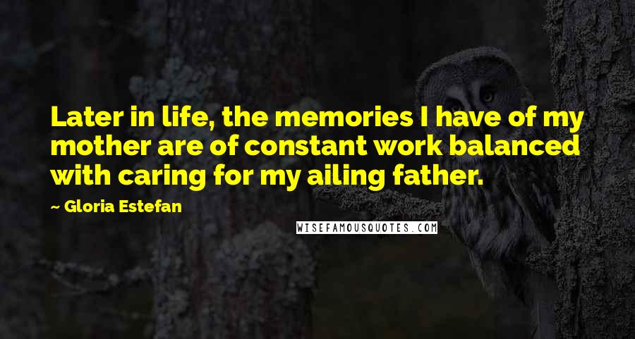 Gloria Estefan Quotes: Later in life, the memories I have of my mother are of constant work balanced with caring for my ailing father.