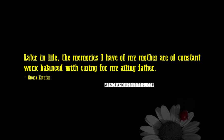 Gloria Estefan Quotes: Later in life, the memories I have of my mother are of constant work balanced with caring for my ailing father.