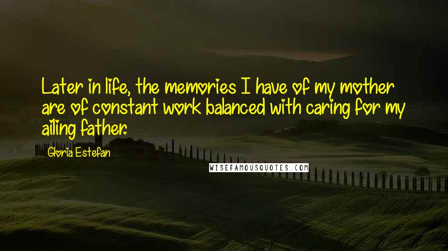Gloria Estefan Quotes: Later in life, the memories I have of my mother are of constant work balanced with caring for my ailing father.