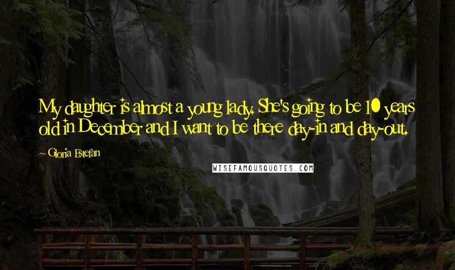 Gloria Estefan Quotes: My daughter is almost a young lady. She's going to be 10 years old in December and I want to be there day-in and day-out.