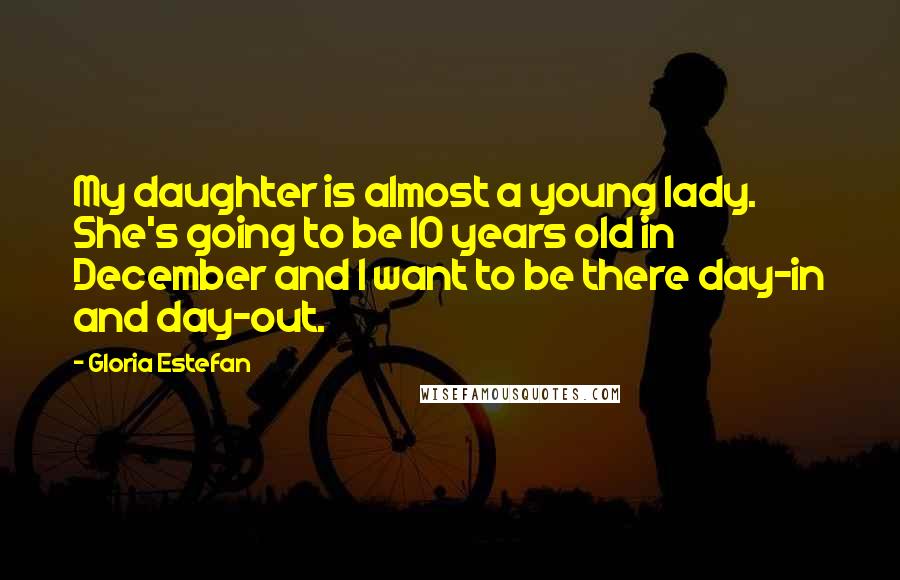 Gloria Estefan Quotes: My daughter is almost a young lady. She's going to be 10 years old in December and I want to be there day-in and day-out.