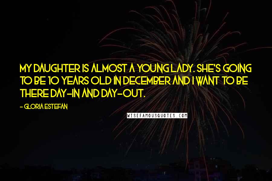 Gloria Estefan Quotes: My daughter is almost a young lady. She's going to be 10 years old in December and I want to be there day-in and day-out.