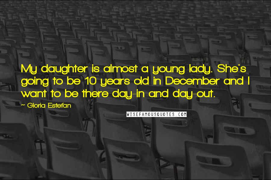 Gloria Estefan Quotes: My daughter is almost a young lady. She's going to be 10 years old in December and I want to be there day-in and day-out.