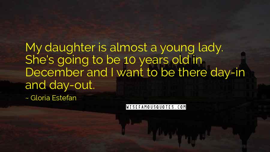 Gloria Estefan Quotes: My daughter is almost a young lady. She's going to be 10 years old in December and I want to be there day-in and day-out.